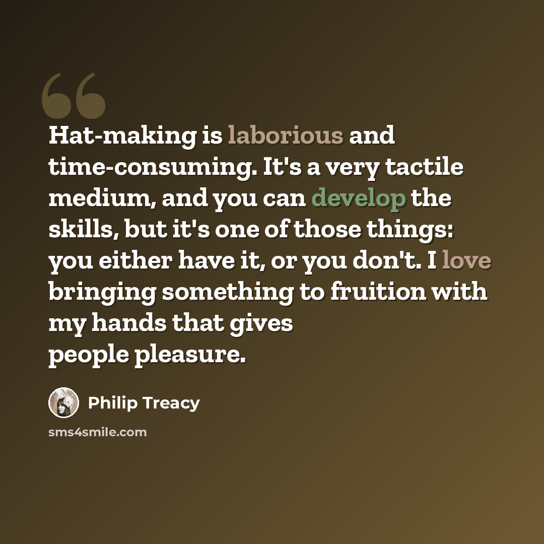 “Hat-making is laborious and time-consuming. It's a very tactile medium, and you can develop the skills, but it's one of those things: you either have it, or you don't. I love bringing something to fruition with my hands that gives people pleasure.” quote by Philip Treacy