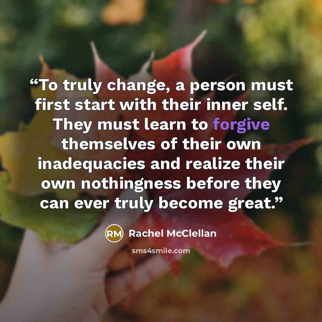 “To truly change, a person must first start with their inner self. They must learn to forgive themselves of their own inadequacies and realize their own nothingness before they can ever truly become great.” quote by Rachel McClellan