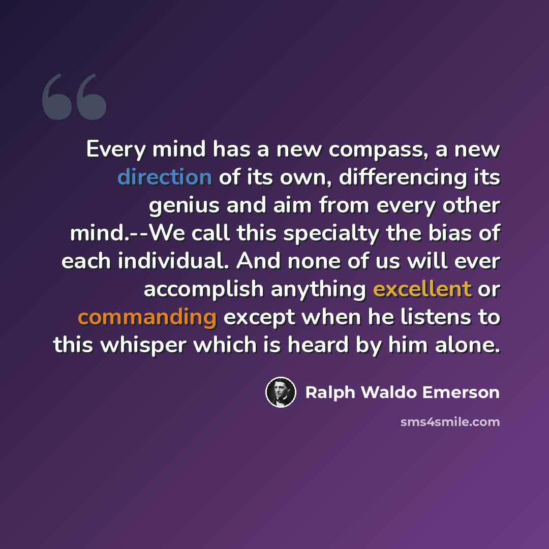 “Every mind has a new compass, a new direction of its own, differencing its genius and aim from every other mind.--We call this specialty the bias of each individual. And none of us will ever accomplish anything excellent or commanding except when he listens to this whisper which is heard by him…” quote by Ralph Waldo Emerson