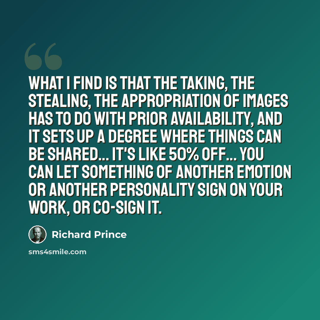 “What I find is that the taking, the stealing, the appropriation of images has to do with prior availability, and it sets up a degree where things can be shared... It's like 50% off... You can let something of another emotion or another personality sign on your work, or co-sign it.” quote by Richard Prince