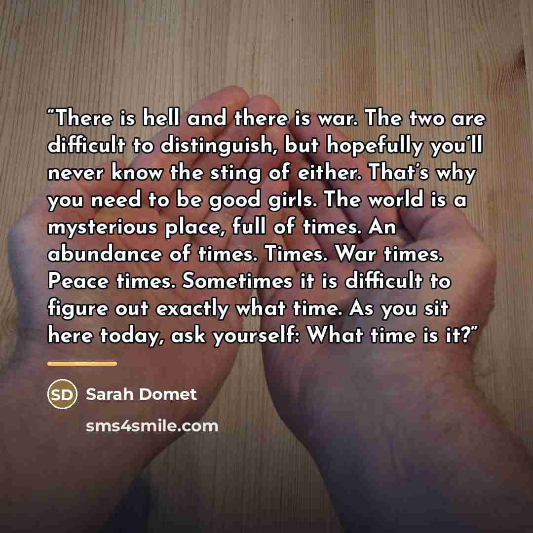 “There is hell and there is war. The two are difficult to distinguish, but hopefully you’ll never know the sting of either. That’s why you need to be good girls. The world is a mysterious place, full of times. An abundance of times. Times. War times. Peace times. Sometimes it is difficult to figure…” quote by Sarah Domet
