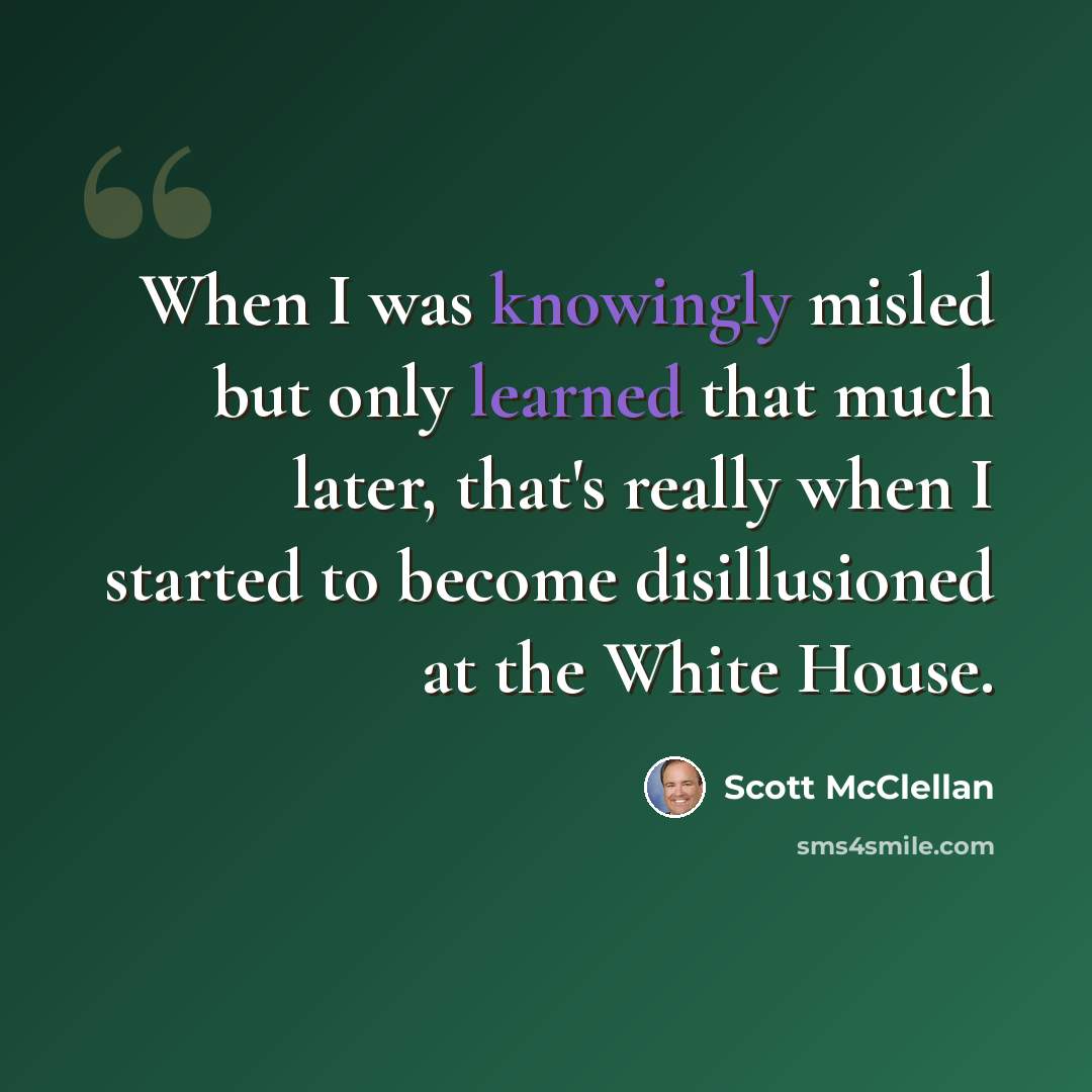 “When I was knowingly misled but only learned that much later, that's really when I started to become disillusioned at the White House.” quote by Scott McClellan