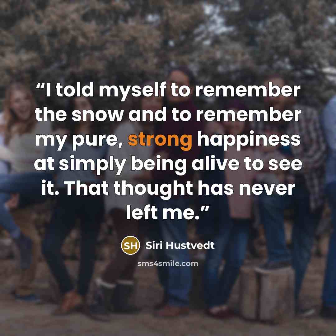 “I told myself to remember the snow and to remember my pure, strong happiness at simply being alive to see it. That thought has never left me.” quote by Siri Hustvedt