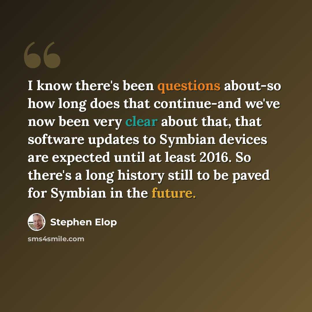 “I know there's been questions about-so how long does that continue-and we've now been very clear about that, that software updates to Symbian devices are expected until at least 2016. So there's a long history still to be paved for Symbian in the future.” quote by Stephen Elop