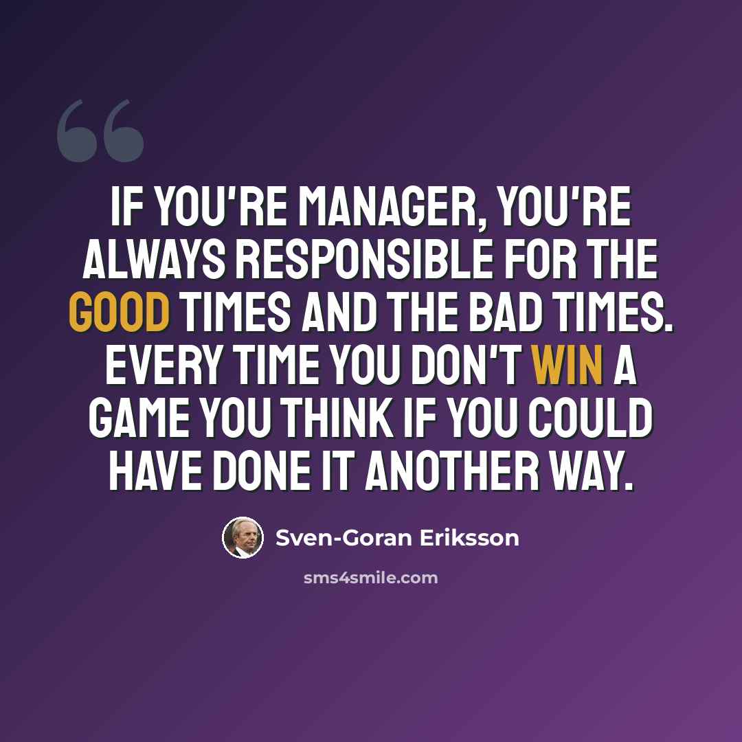 “If you're manager, you're always responsible for the good times and the bad times. Every time you don't win a game you think if you could have done it another way.” quote by Sven-Goran Eriksson