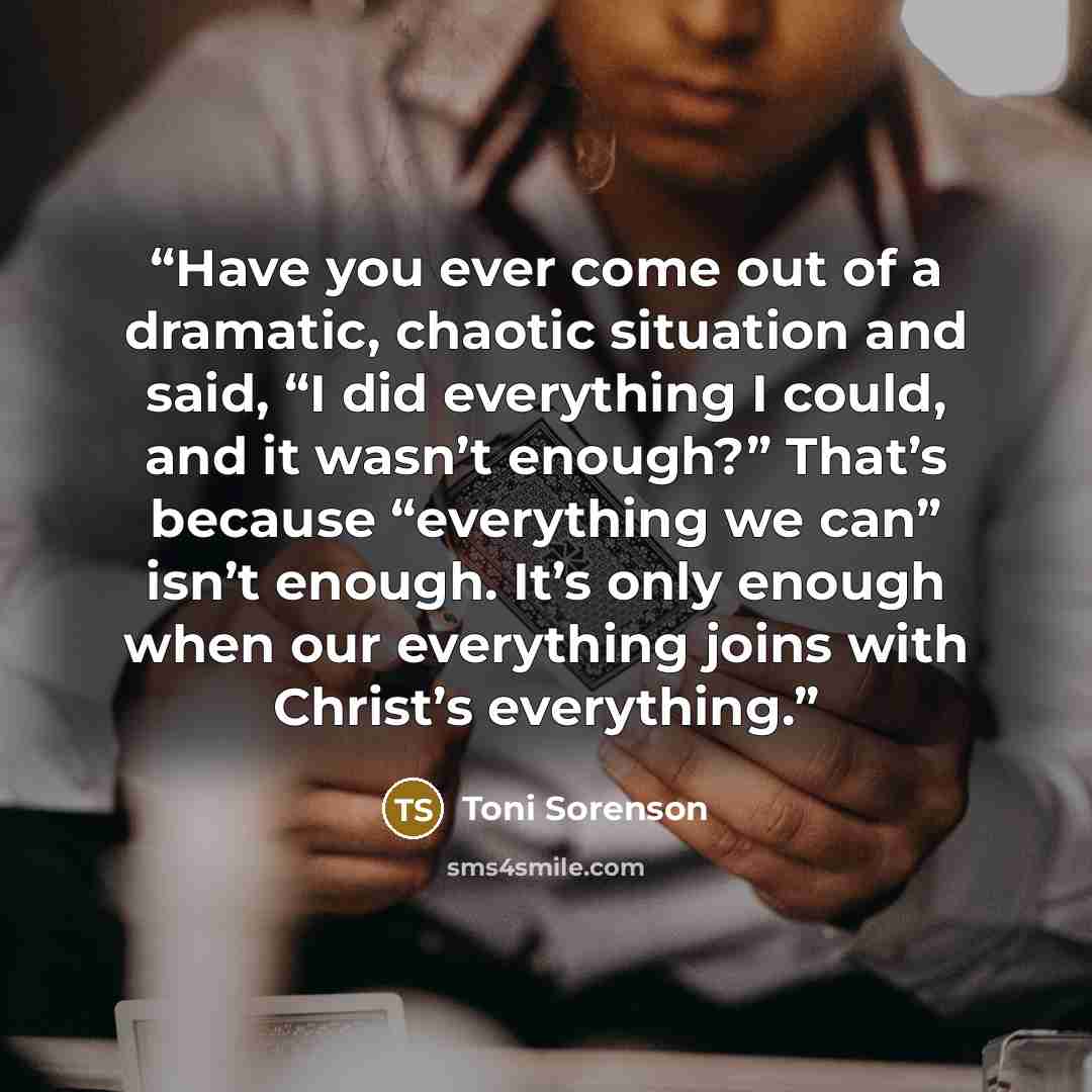 “Have you ever come out of a dramatic, chaotic situation and said, “I did everything I could, and it wasn’t enough?” That’s because “everything we can” isn’t enough. It’s only enough when our everything joins with Christ’s everything.” quote by Toni Sorenson