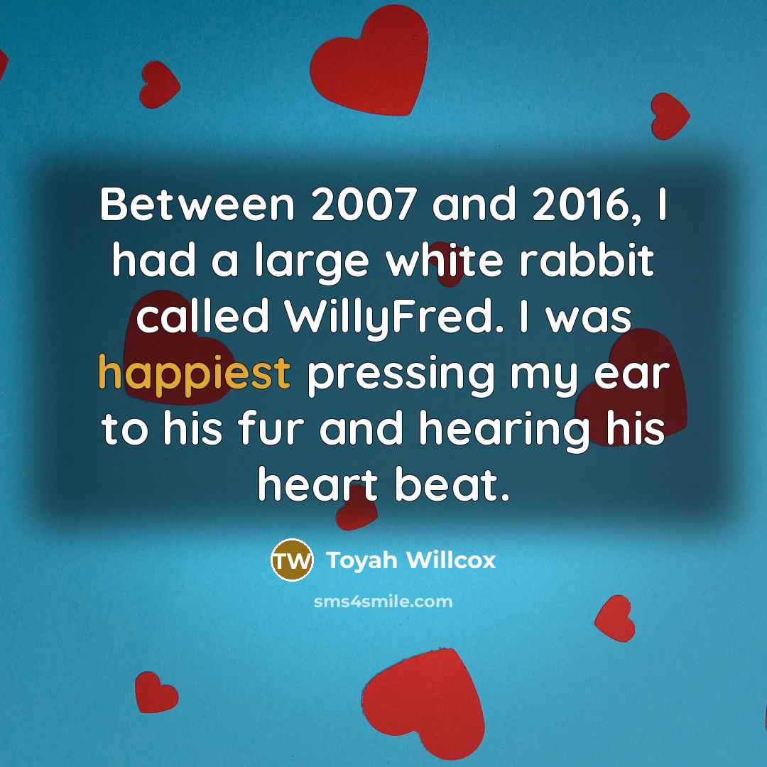 “Between 2007 and 2016, I had a large white rabbit called WillyFred. I was happiest pressing my ear to his fur and hearing his heart beat.” quote by Toyah Willcox