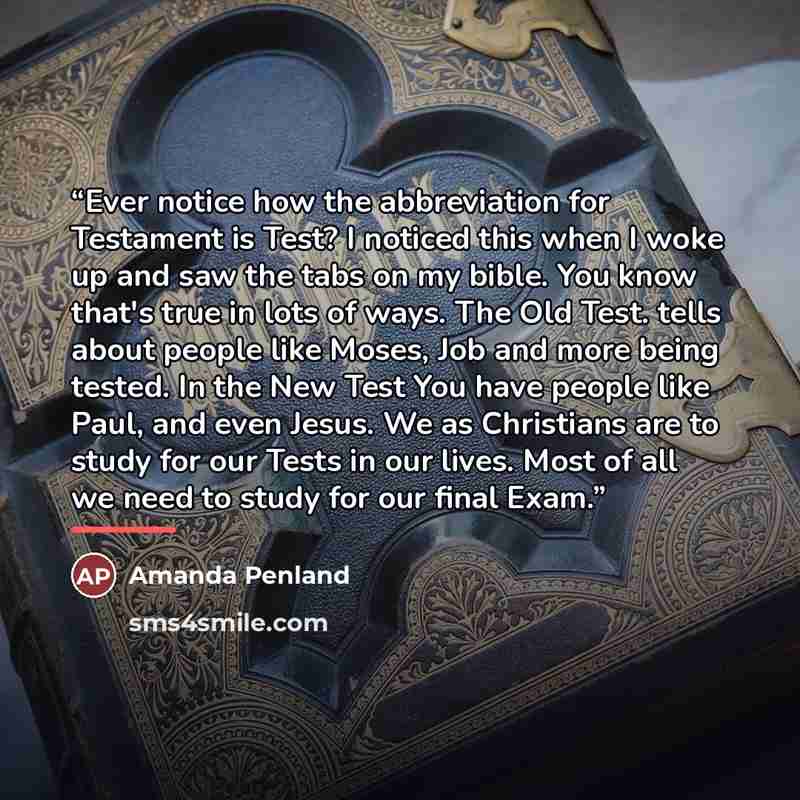 “Ever notice how the abbreviation for Testament is Test? I noticed this when I woke up and saw the tabs on my bible. You know that's true in lots of ways. The Old Test. tells about people like Moses, Job and more being tested. In the New Test You have people like Paul, and even Jesus. We as…” quote by Amanda Penland