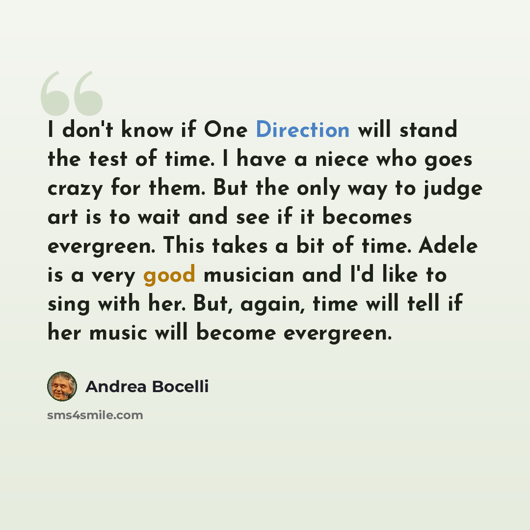 “I don't know if One Direction will stand the test of time. I have a niece who goes crazy for them. But the only way to judge art is to wait and see if it becomes evergreen. This takes a bit of time. Adele is a very good musician and I'd like to sing with her. But, again, time will tell if her…” quote by Andrea Bocelli