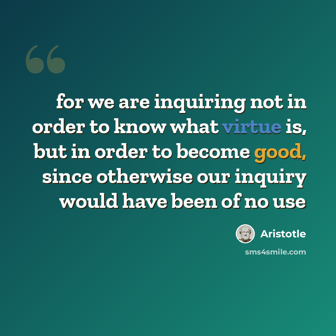 “for we are inquiring not in order to know what virtue is, but in order to become good, since otherwise our inquiry would have been of no use” quote by Aristotle