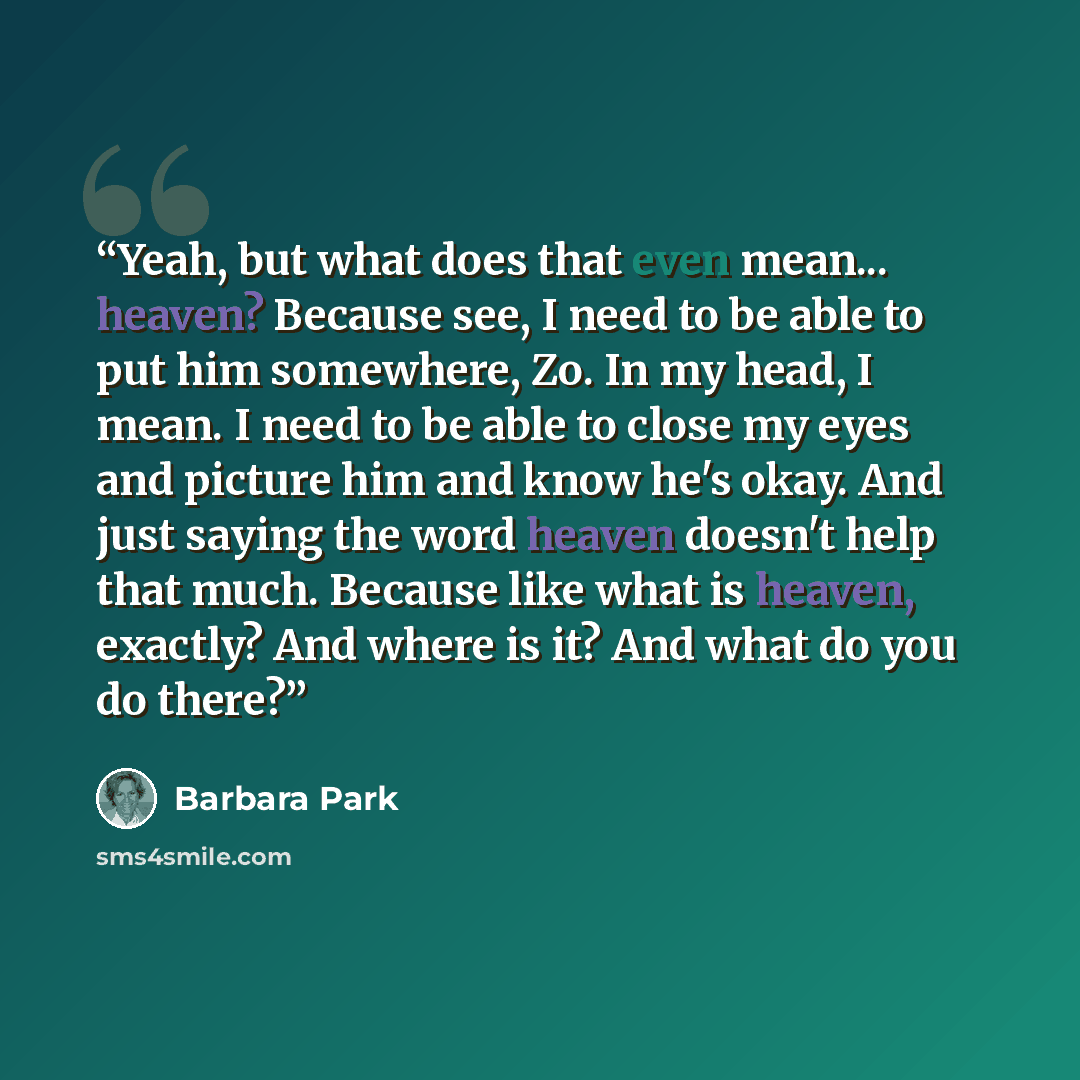 “Yeah, but what does that even mean... heaven? Because see, I need to be able to put him somewhere, Zo. In my head, I mean. I need to be able to close my eyes and picture him and know he's okay. And just saying the word heaven doesn't help that much. Because like what is heaven, exactly? And where…” quote by Barbara Park