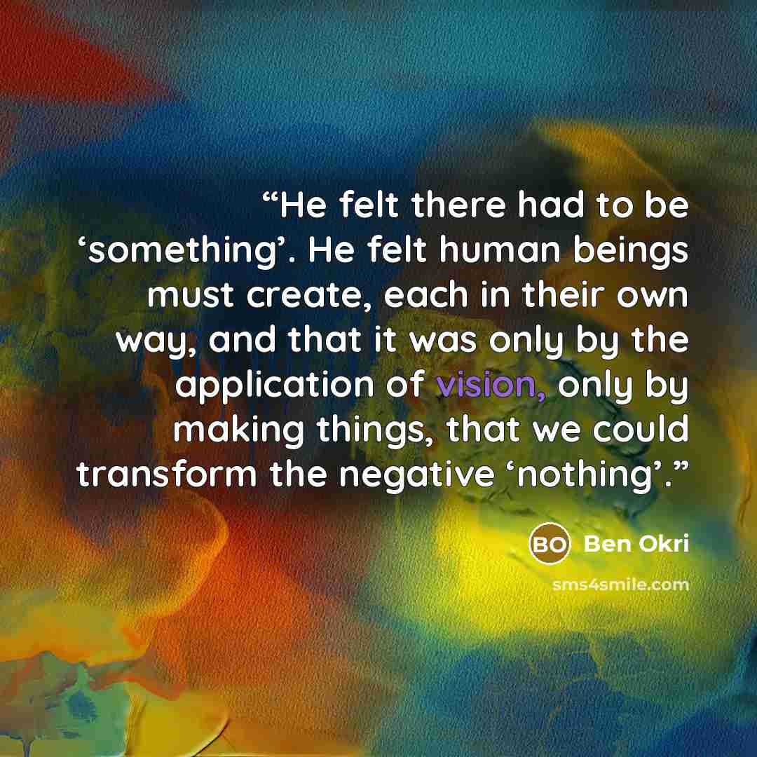 “He felt there had to be ‘something’. He felt human beings must create, each in their own way, and that it was only by the application of vision, only by making things, that we could transform the negative ‘nothing’.” quote by Ben Okri