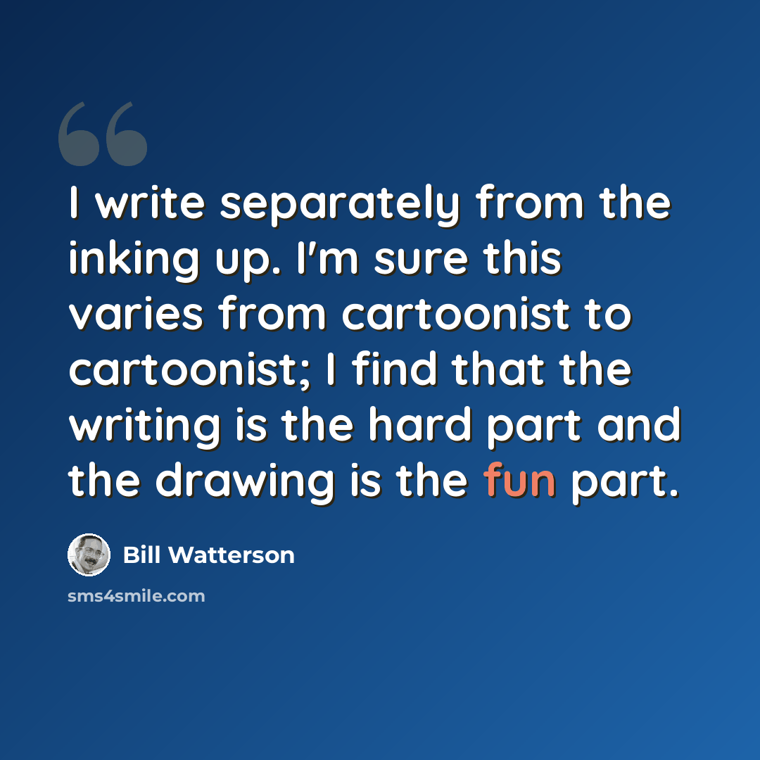 “I write separately from the inking up. I'm sure this varies from cartoonist to cartoonist; I find that the writing is the hard part and the drawing is the fun part.” quote by Bill Watterson