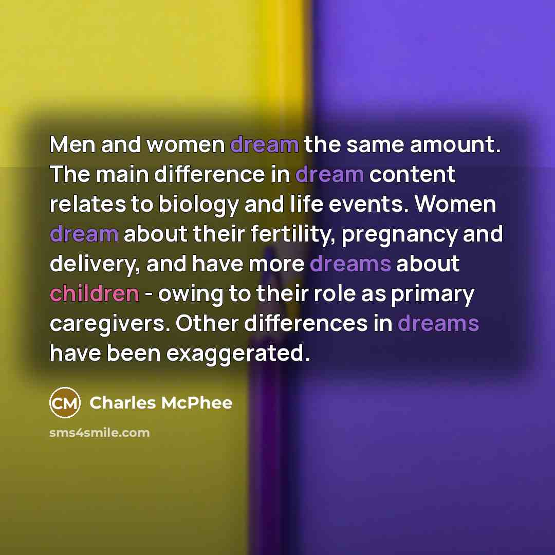 “Men and women dream the same amount. The main difference in dream content relates to biology and life events. Women dream about their fertility, pregnancy and delivery, and have more dreams about children - owing to their role as primary caregivers. Other differences in dreams have been exaggerated.” quote by Charles McPhee