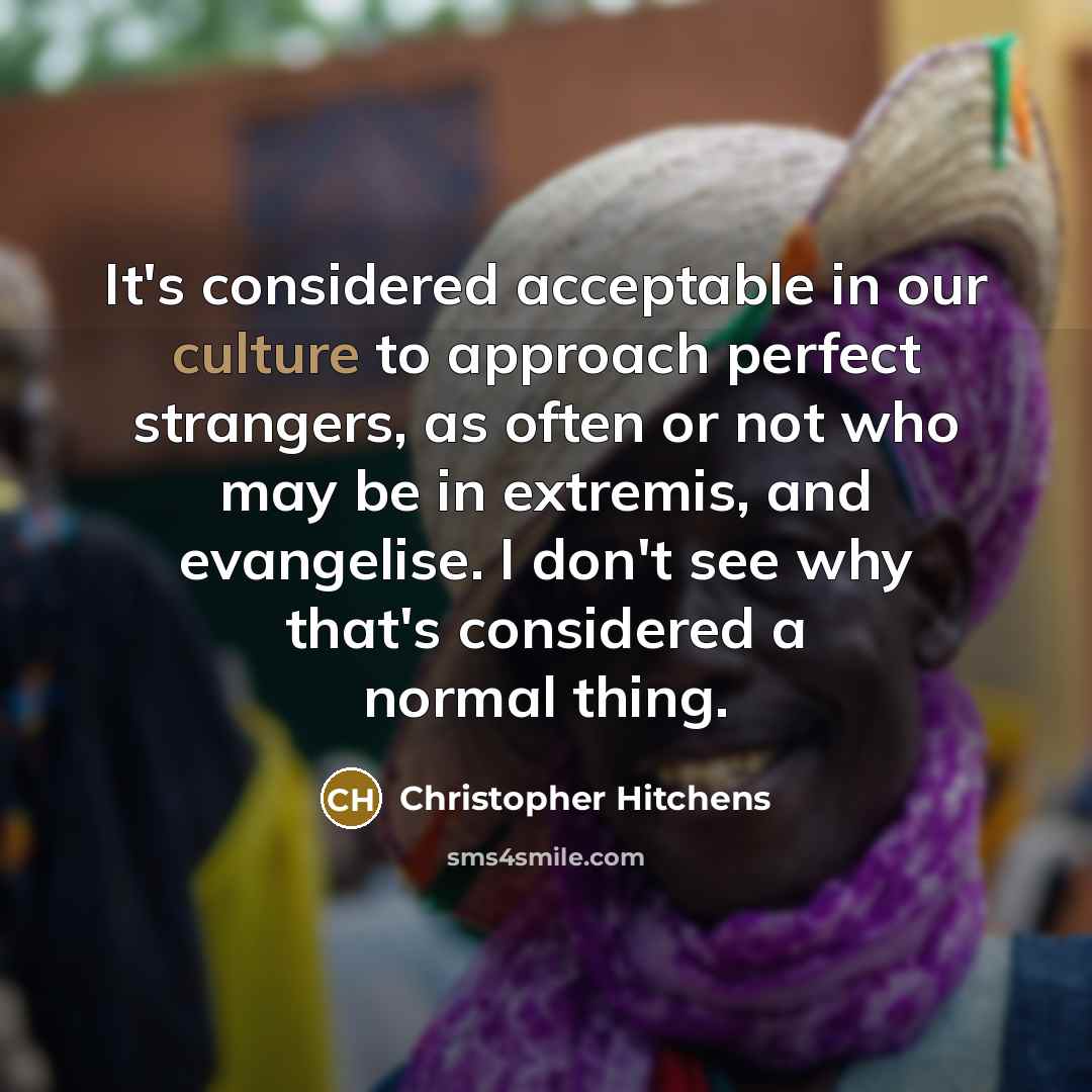 “It's considered acceptable in our culture to approach perfect strangers, as often or not who may be in extremis, and evangelise. I don't see why that's considered a normal thing.” quote by Christopher Hitchens