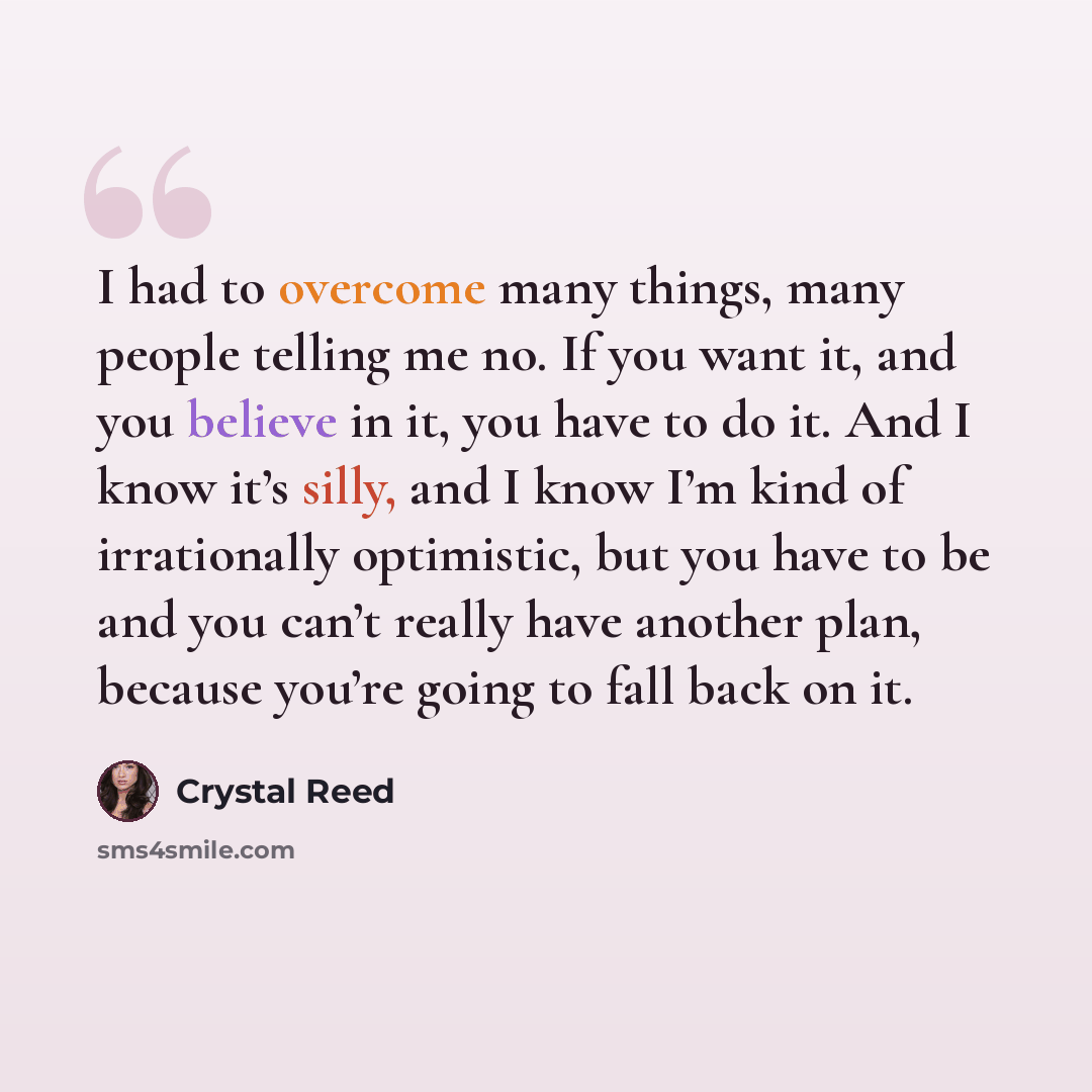 “I had to overcome many things, many people telling me no. If you want it, and you believe in it, you have to do it. And I know it’s silly, and I know I’m kind of irrationally optimistic, but you have to be and you can’t really have another plan, because you’re going to fall back on it.” quote by Crystal Reed