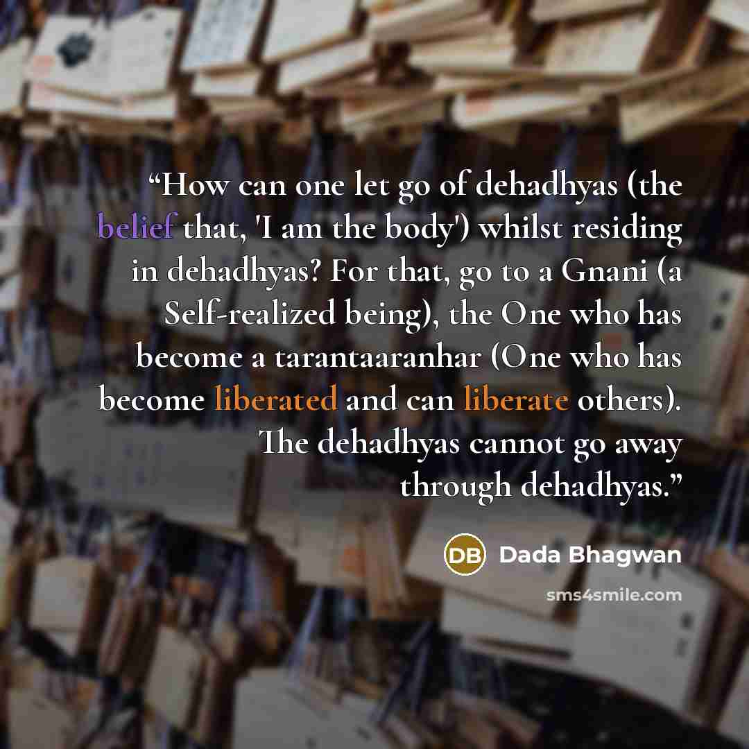 “How can one let go of dehadhyas (the belief that, 'I am the body') whilst residing in dehadhyas? For that, go to a Gnani (a Self-realized being), the One who has become a tarantaaranhar (One who has become liberated and can liberate others). The dehadhyas cannot go away through dehadhyas.” quote by Dada Bhagwan