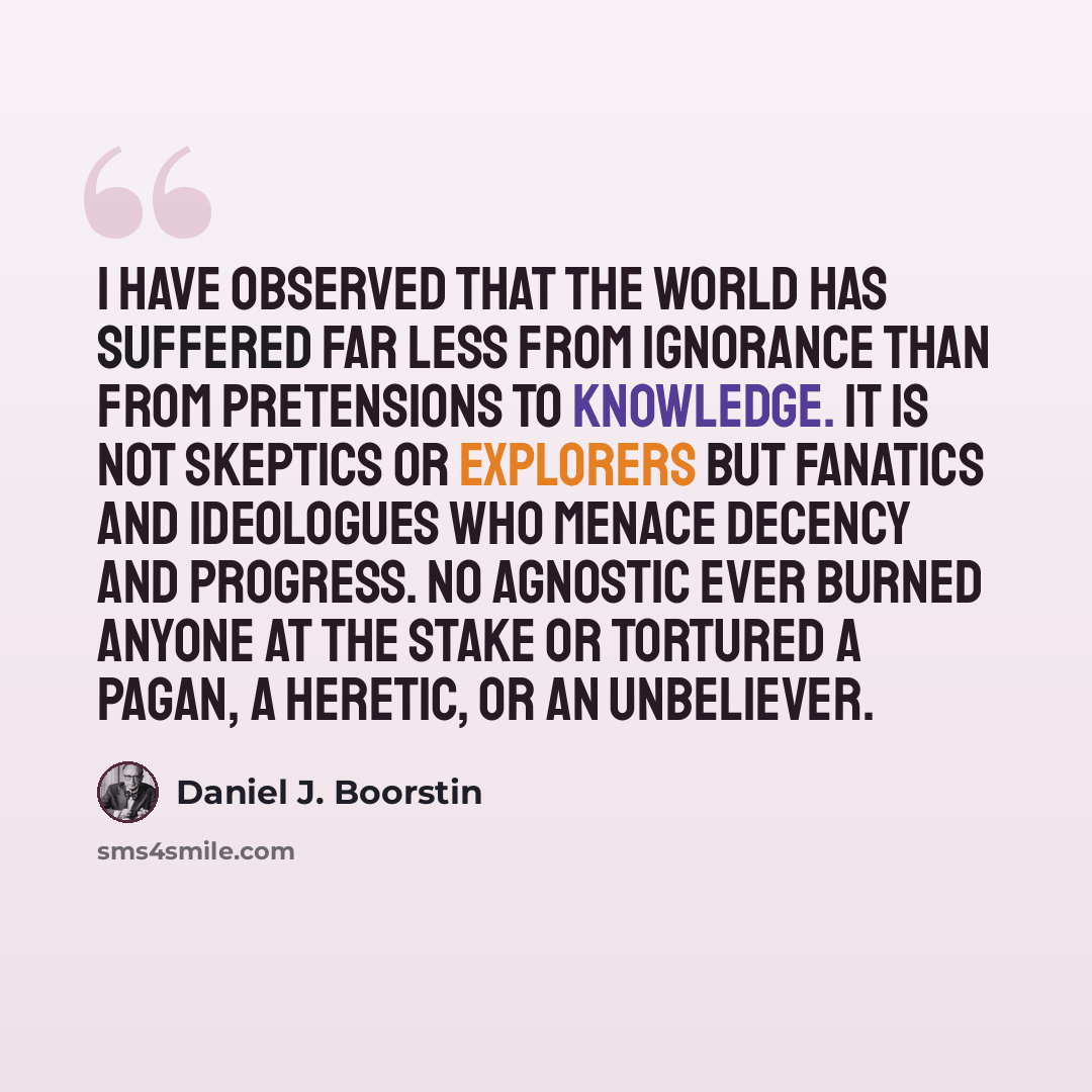 “I have observed that the world has suffered far less from ignorance than from pretensions to knowledge. It is not skeptics or explorers but fanatics and ideologues who menace decency and progress. No agnostic ever burned anyone at the stake or tortured a pagan, a heretic, or an unbeliever.” quote by Daniel J. Boorstin
