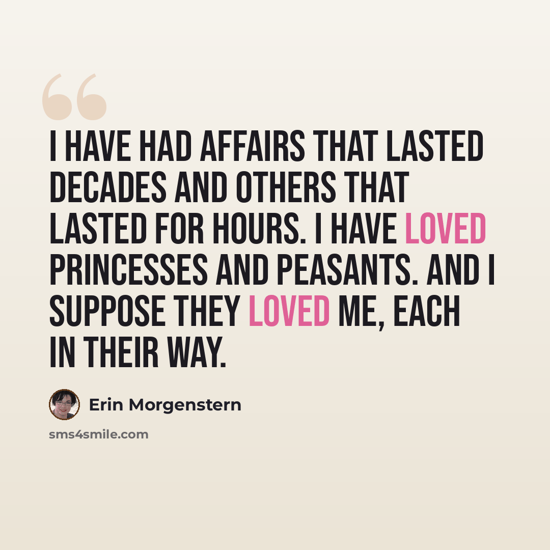 “I have had affairs that lasted decades and others that lasted for hours. I have loved princesses and peasants. And I suppose they loved me, each in their way.” quote by Erin Morgenstern