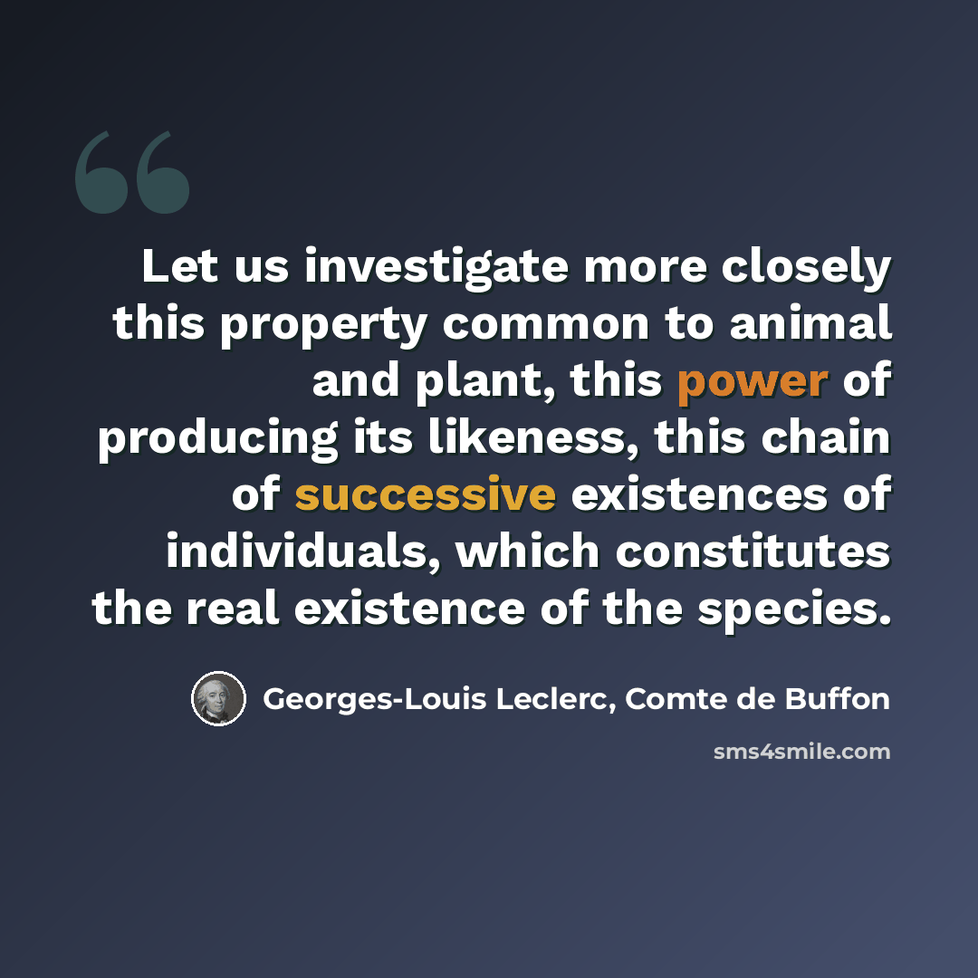 “Let us investigate more closely this property common to animal and plant, this power of producing its likeness, this chain of successive existences of individuals, which constitutes the real existence of the species.” quote by Georges-Louis Leclerc, Comte de Buffon
