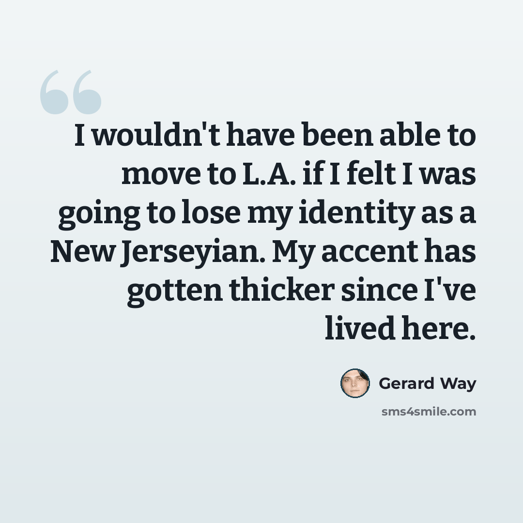“I wouldn't have been able to move to L.A. if I felt I was going to lose my identity as a New Jerseyian. My accent has gotten thicker since I've lived here.” quote by Gerard Way