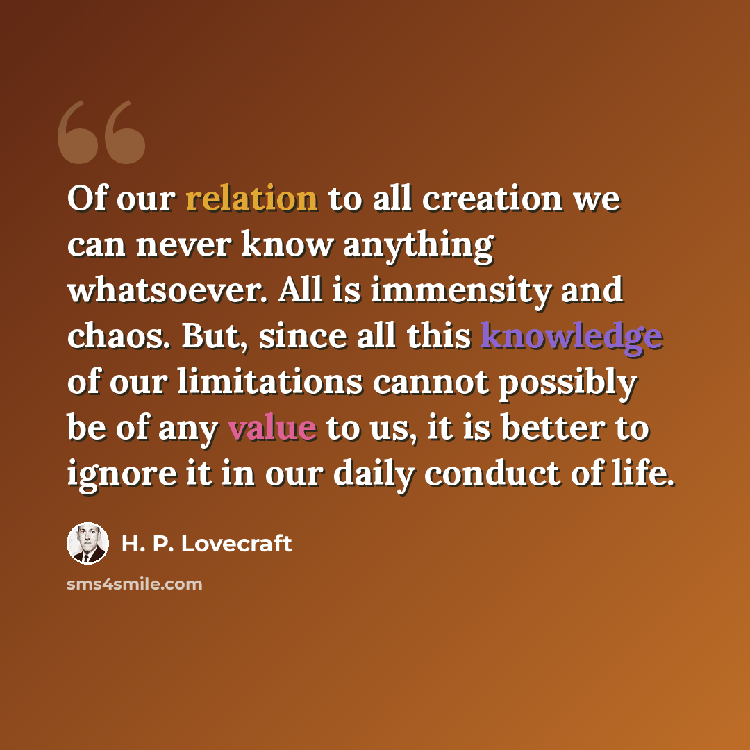 “Of our relation to all creation we can never know anything whatsoever. All is immensity and chaos. But, since all this knowledge of our limitations cannot possibly be of any value to us, it is better to ignore it in our daily conduct of life.” quote by H. P. Lovecraft