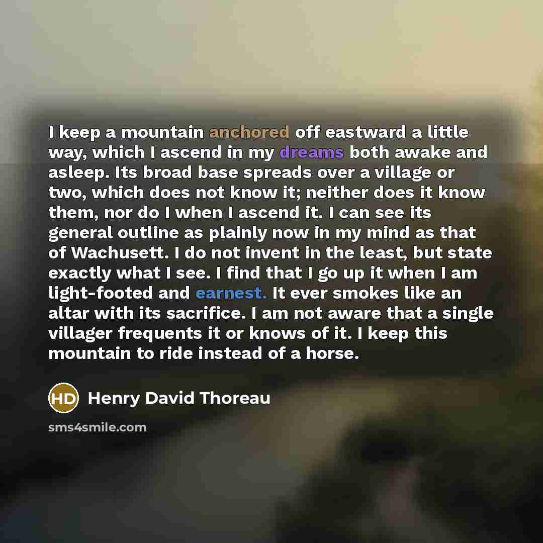 “I keep a mountain anchored off eastward a little way, which I ascend in my dreams both awake and asleep. Its broad base spreads over a village or two, which does not know it; neither does it know them, nor do I when I ascend it. I can see its general outline as plainly now in my mind as that of…” quote by Henry David Thoreau