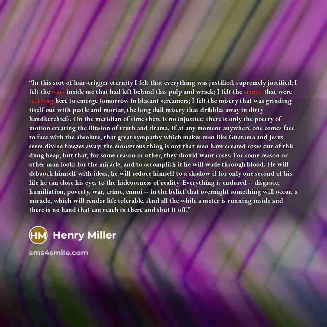 “In this sort of hair-trigger eternity I felt that everything was justified, supremely justified; I felt the wars inside me that had left behind this pulp and wrack; I felt the crimes that were seething here to emerge tomorrow in blatant screamers; I felt the misery that was grinding itself out…” quote by Henry Miller
