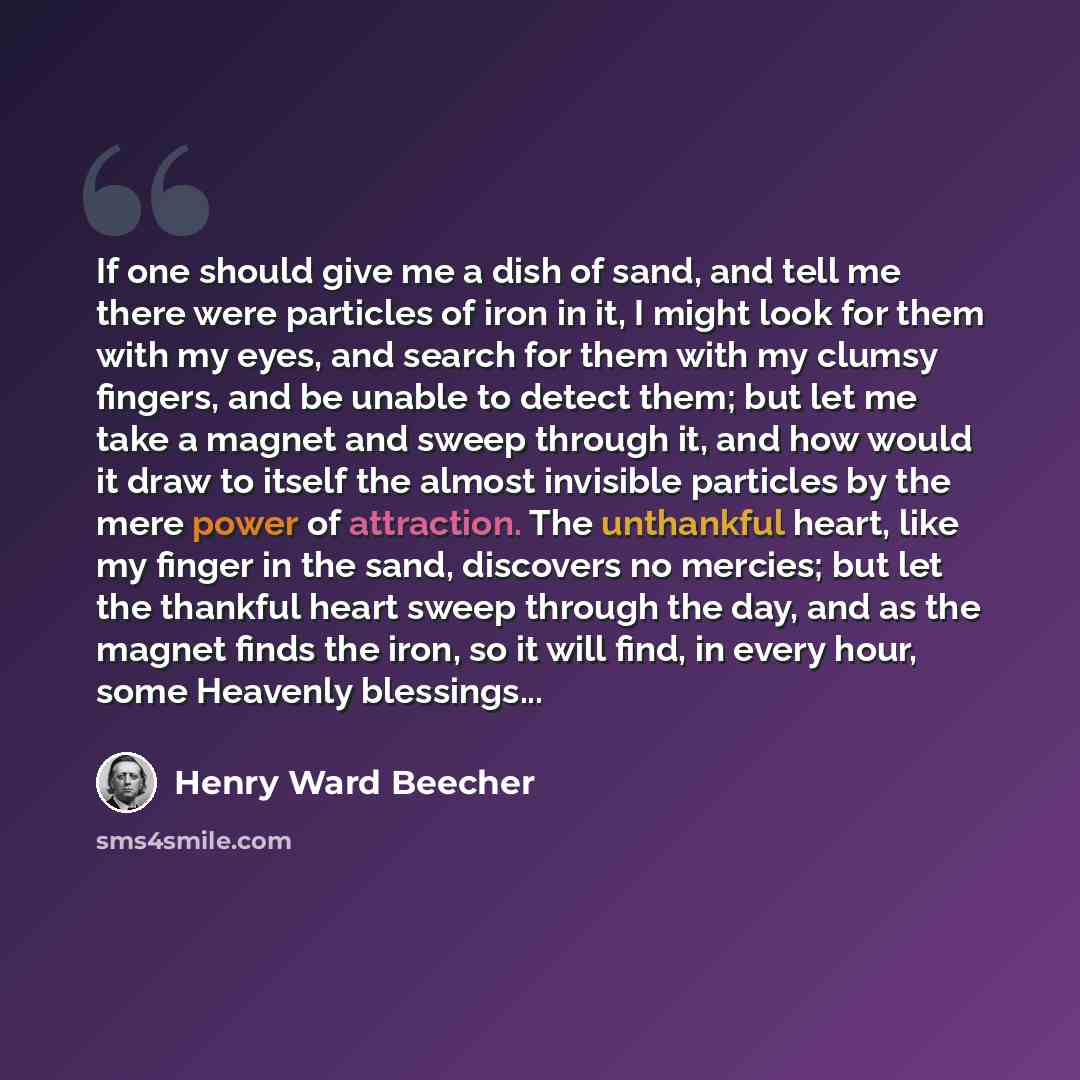 “If one should give me a dish of sand, and tell me there were particles of iron in it, I might look for them with my eyes, and search for them with my clumsy fingers, and be unable to detect them; but let me take a magnet and sweep through it, and how would it draw to itself the almost invisible…” quote by Henry Ward Beecher