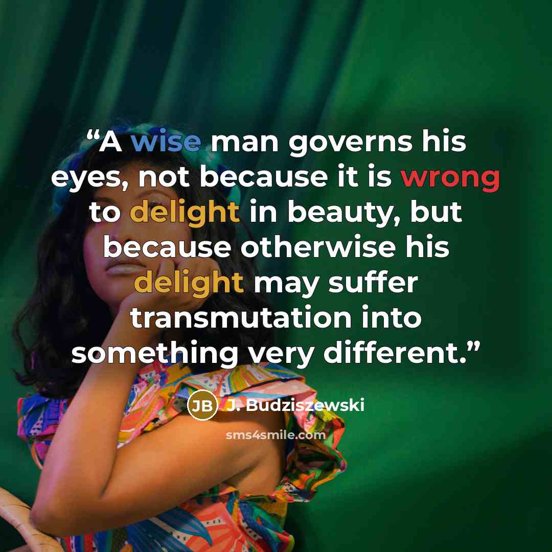 “A wise man governs his eyes, not because it is wrong to delight in beauty, but because otherwise his delight may suffer transmutation into something very different.” quote by J. Budziszewski