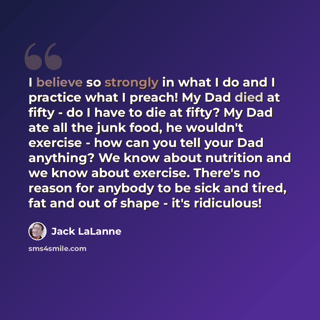 “I believe so strongly in what I do and I practice what I preach! My Dad died at fifty - do I have to die at fifty? My Dad ate all the junk food, he wouldn't exercise - how can you tell your Dad anything? We know about nutrition and we know about exercise. There's no reason for anybody to be sick…” quote by Jack LaLanne