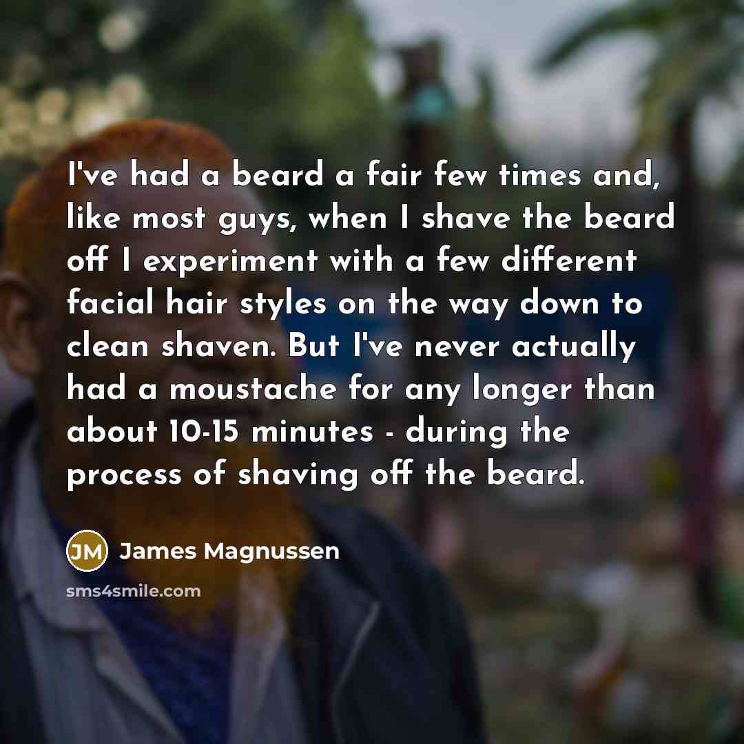 “I've had a beard a fair few times and, like most guys, when I shave the beard off I experiment with a few different facial hair styles on the way down to clean shaven. But I've never actually had a moustache for any longer than about 10-15 minutes - during the process of shaving off the beard.” quote by James Magnussen