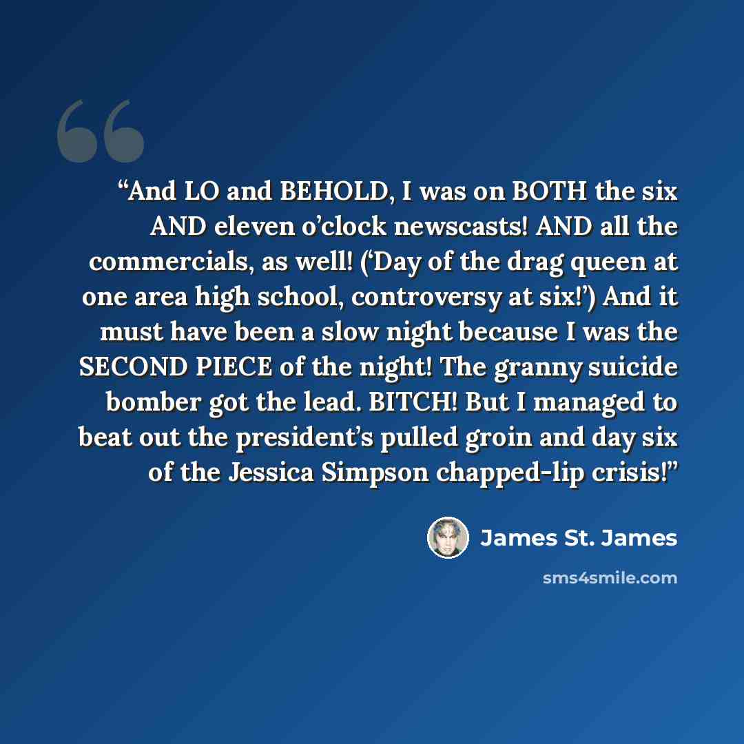 “And LO and BEHOLD, I was on BOTH the six AND eleven o’clock newscasts! AND all the commercials, as well! (‘Day of the drag queen at one area high school, controversy at six!’) And it must have been a slow night because I was the SECOND PIECE of the night! The granny suicide bomber got the lead…” quote by James St. James