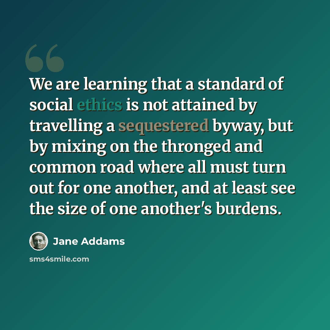 “We are learning that a standard of social ethics is not attained by travelling a sequestered byway, but by mixing on the thronged and common road where all must turn out for one another, and at least see the size of one another's burdens.” quote by Jane Addams