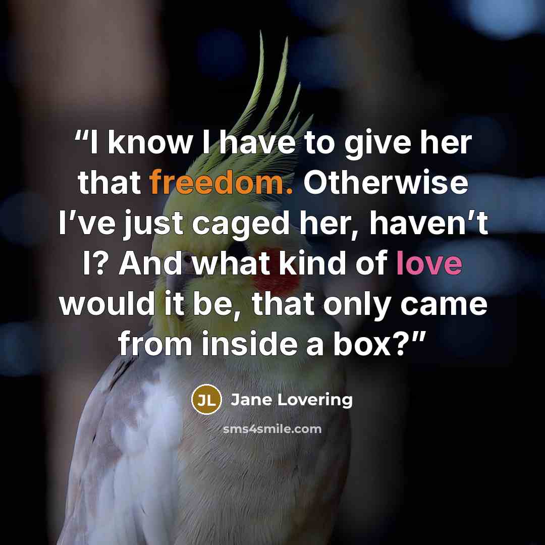 “I know I have to give her that freedom. Otherwise I’ve just caged her, haven’t I? And what kind of love would it be, that only came from inside a box?” quote by Jane Lovering