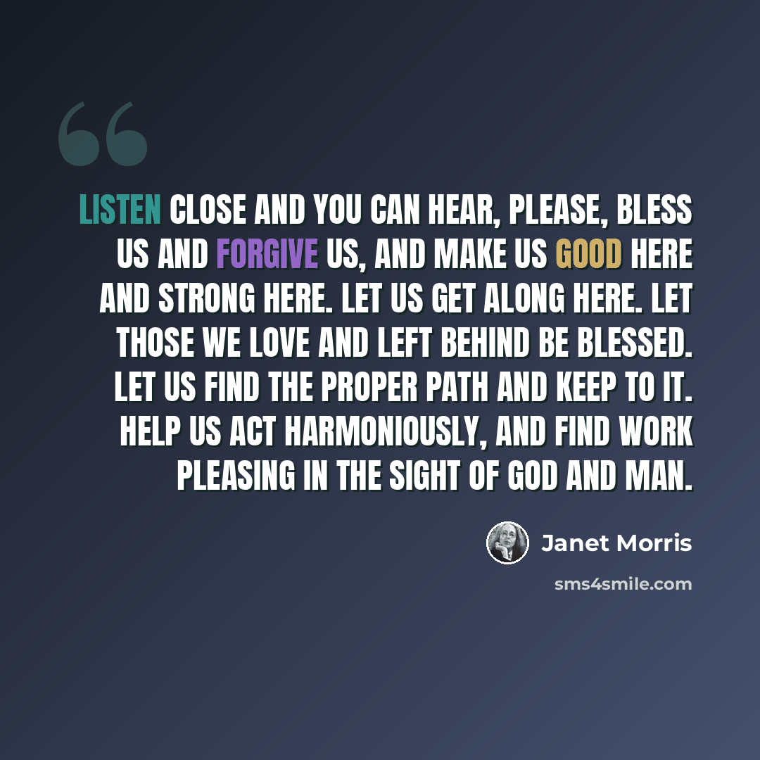 “Listen close and you can hear, Please, bless us and forgive us, and make us good here and strong here. Let us get along here. Let those we love and left behind be blessed. Let us find the proper path and keep to it. Help us act harmoniously, and find work pleasing in the sight of god and man.” quote by Janet Morris