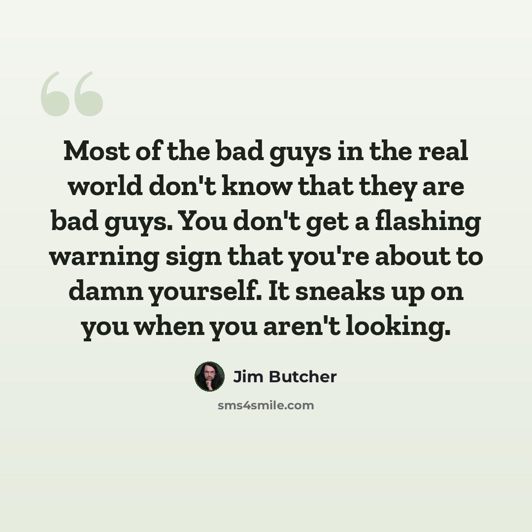 “Most of the bad guys in the real world don't know that they are bad guys. You don't get a flashing warning sign that you're about to damn yourself. It sneaks up on you when you aren't looking.” quote by Jim Butcher