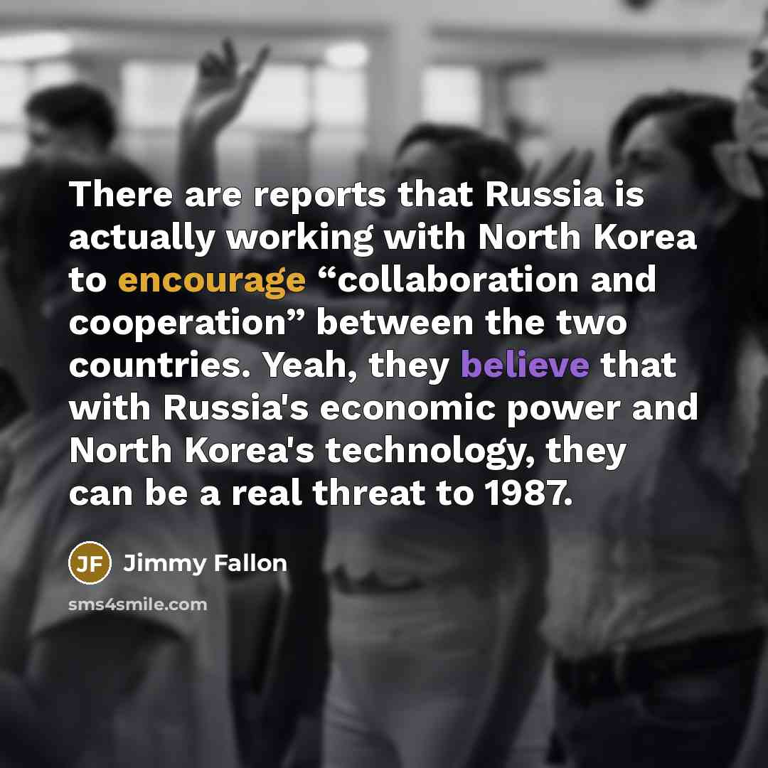 “There are reports that Russia is actually working with North Korea to encourage “collaboration and cooperation” between the two countries. Yeah, they believe that with Russia's economic power and North Korea's technology, they can be a real threat to 1987.” quote by Jimmy Fallon