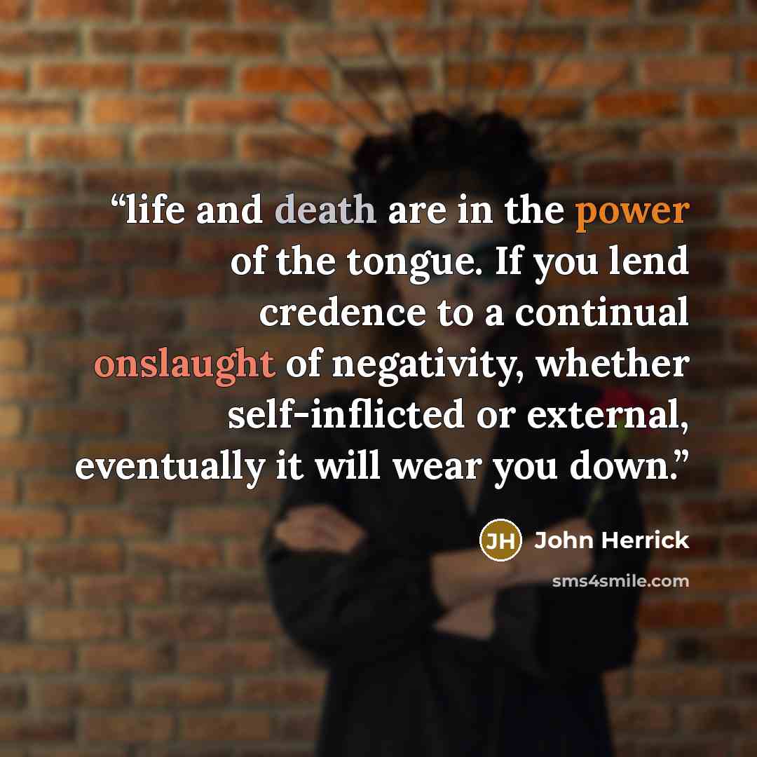 “life and death are in the power of the tongue. If you lend credence to a continual onslaught of negativity, whether self-inflicted or external, eventually it will wear you down.” quote by John Herrick