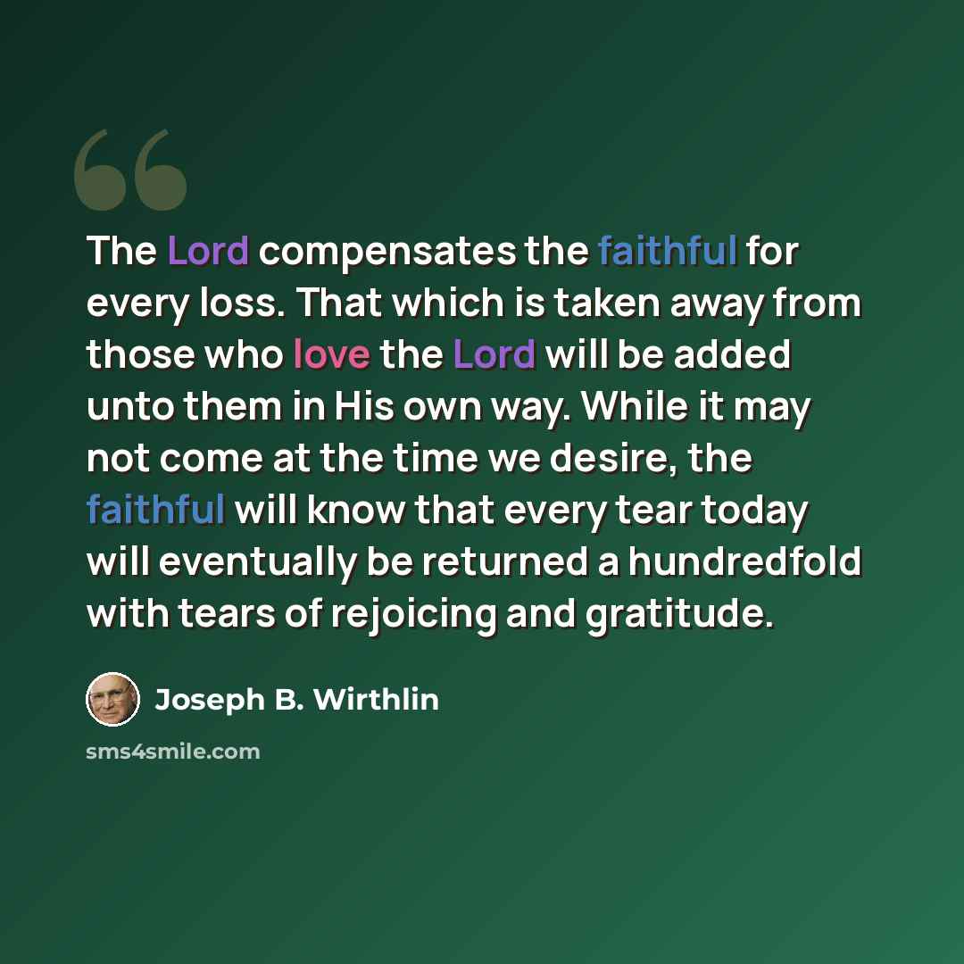 “The Lord compensates the faithful for every loss. That which is taken away from those who love the Lord will be added unto them in His own way. While it may not come at the time we desire, the faithful will know that every tear today will eventually be returned a hundredfold with tears of…” quote by Joseph B. Wirthlin