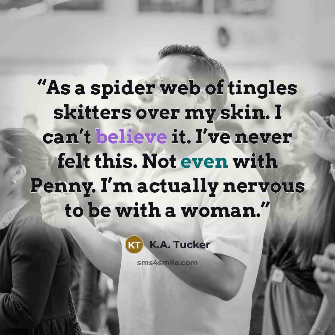 “As a spider web of tingles skitters over my skin. I can’t believe it. I’ve never felt this. Not even with Penny. I’m actually nervous to be with a woman.” quote by K.A. Tucker