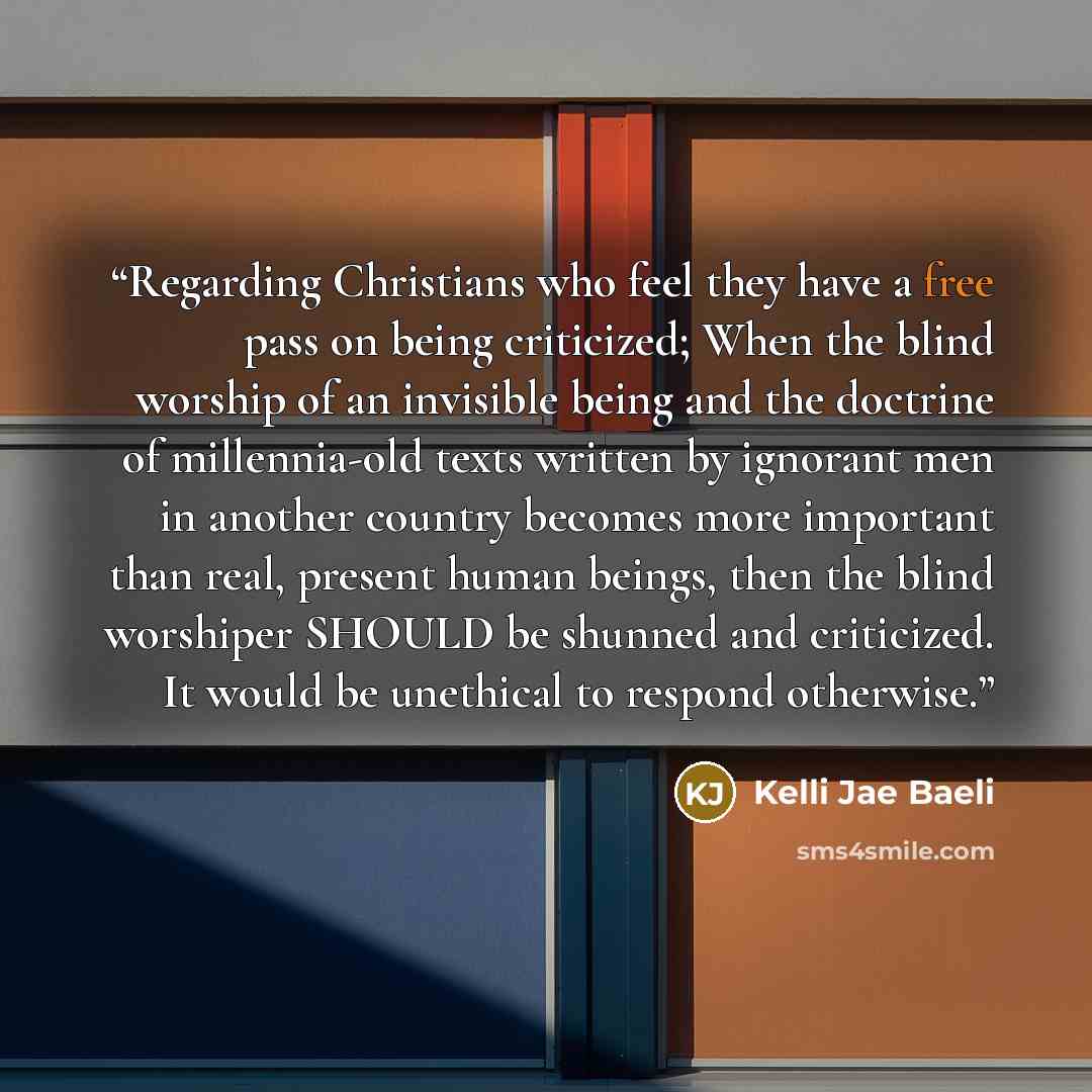 “Regarding Christians who feel they have a free pass on being criticized; When the blind worship of an invisible being and the doctrine of millennia-old texts written by ignorant men in another country becomes more important than real, present human beings, then the blind worshiper SHOULD be…” quote by Kelli Jae Baeli