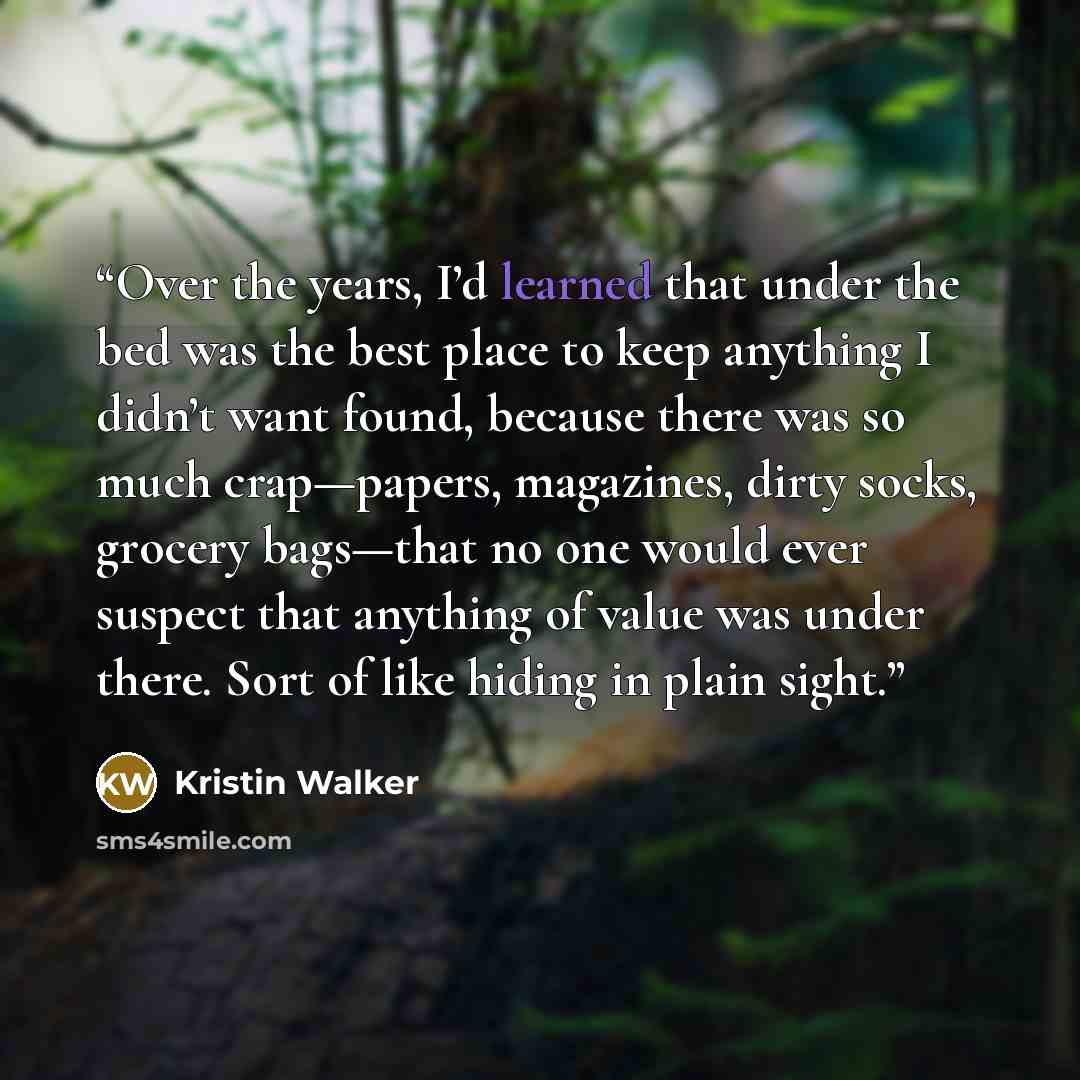 “Over the years, I’d learned that under the bed was the best place to keep anything I didn’t want found, because there was so much crap—papers, magazines, dirty socks, grocery bags—that no one would ever suspect that anything of value was under there. Sort of like hiding in plain sight.” quote by Kristin Walker