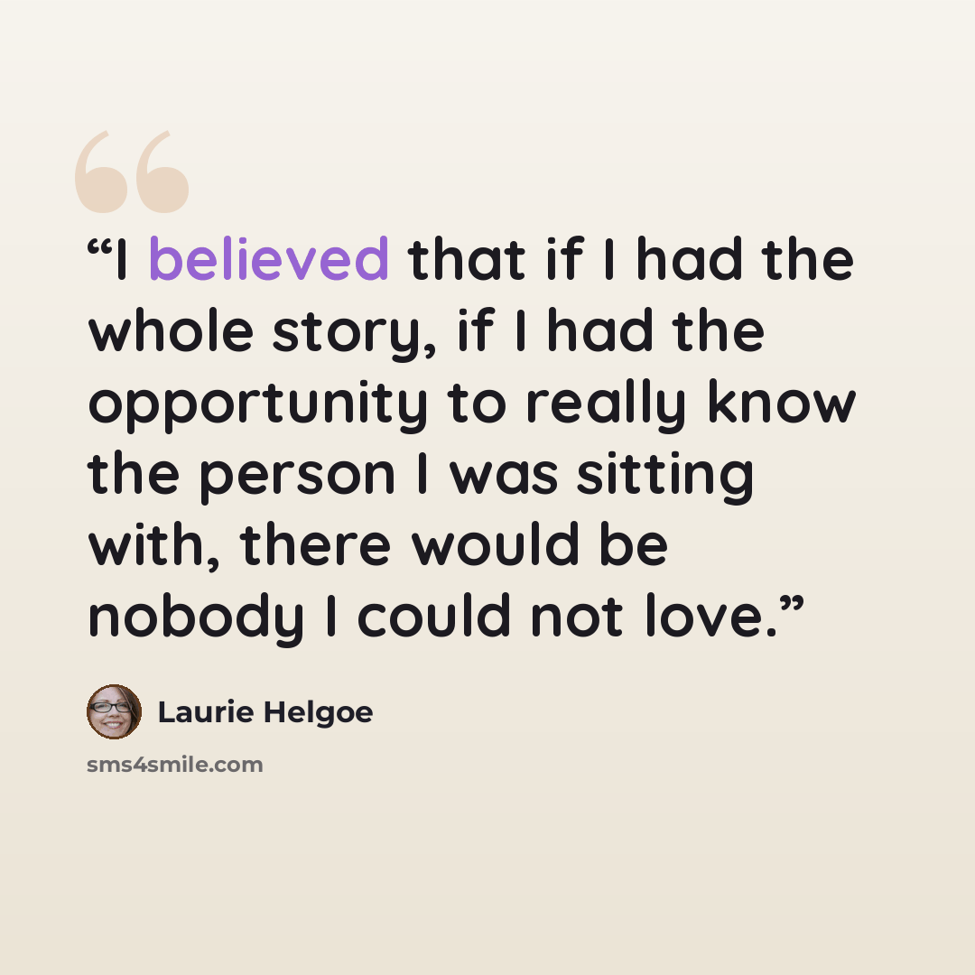 “I believed that if I had the whole story, if I had the opportunity to really know the person I was sitting with, there would be nobody I could not love.” quote by Laurie Helgoe
