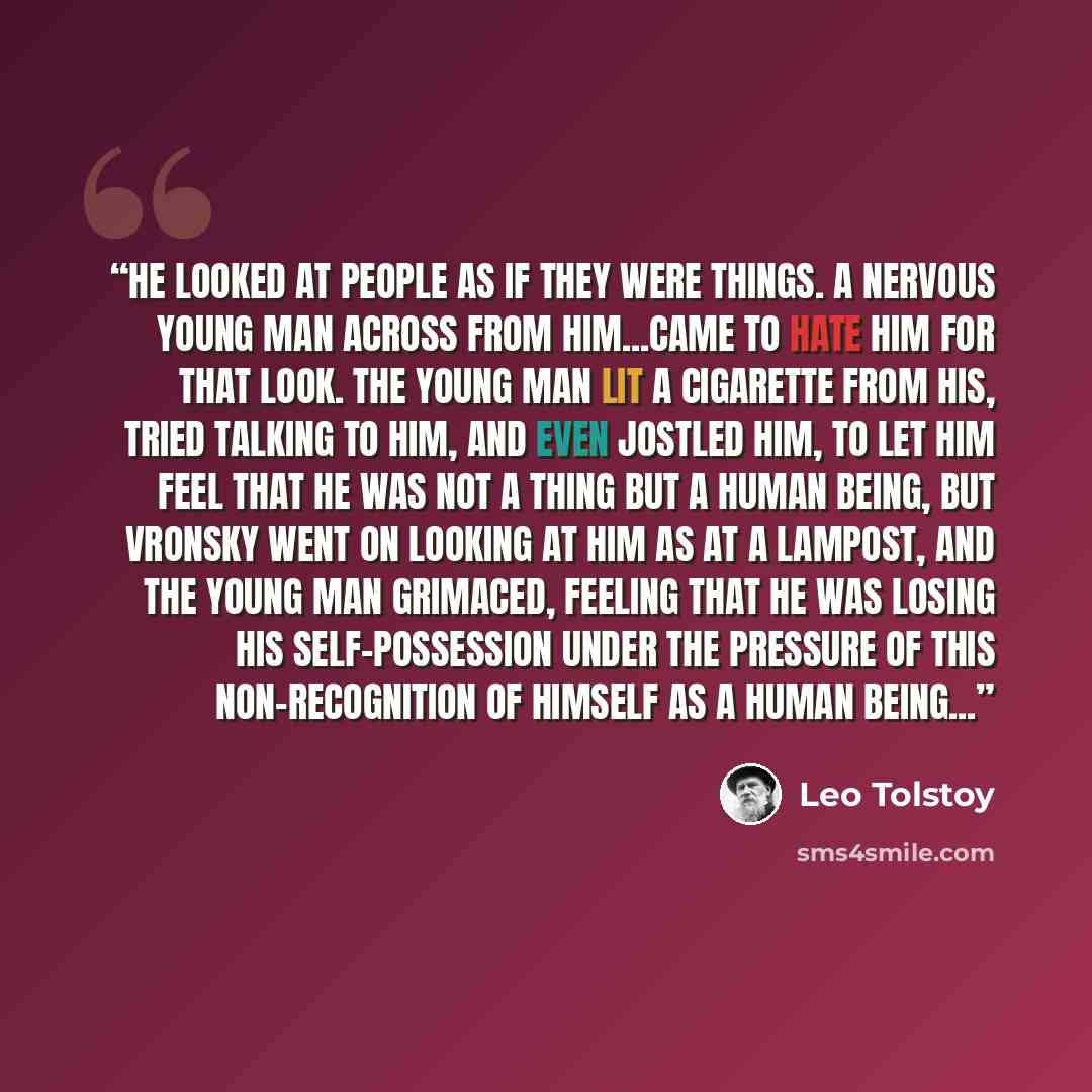 “He looked at people as if they were things. A nervous young man across from him...came to hate him for that look. The young man lit a cigarette from his, tried talking to him, and even jostled him, to let him feel that he was not a thing but a human being, but Vronsky went on looking at him as at…” quote by Leo Tolstoy