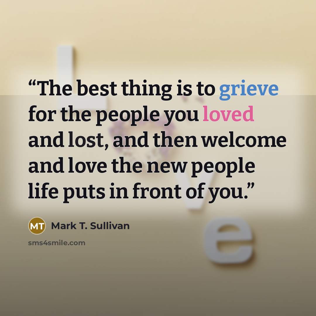 “The best thing is to grieve for the people you loved and lost, and then welcome and love the new people life puts in front of you.” quote by Mark T. Sullivan