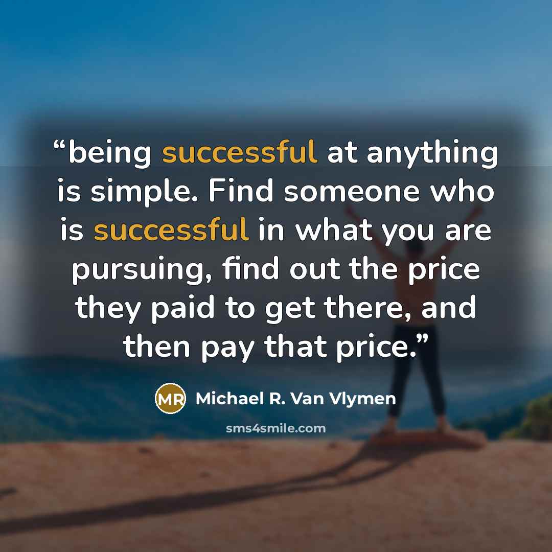 “being successful at anything is simple. Find someone who is successful in what you are pursuing, find out the price they paid to get there, and then pay that price.” quote by Michael R. Van Vlymen