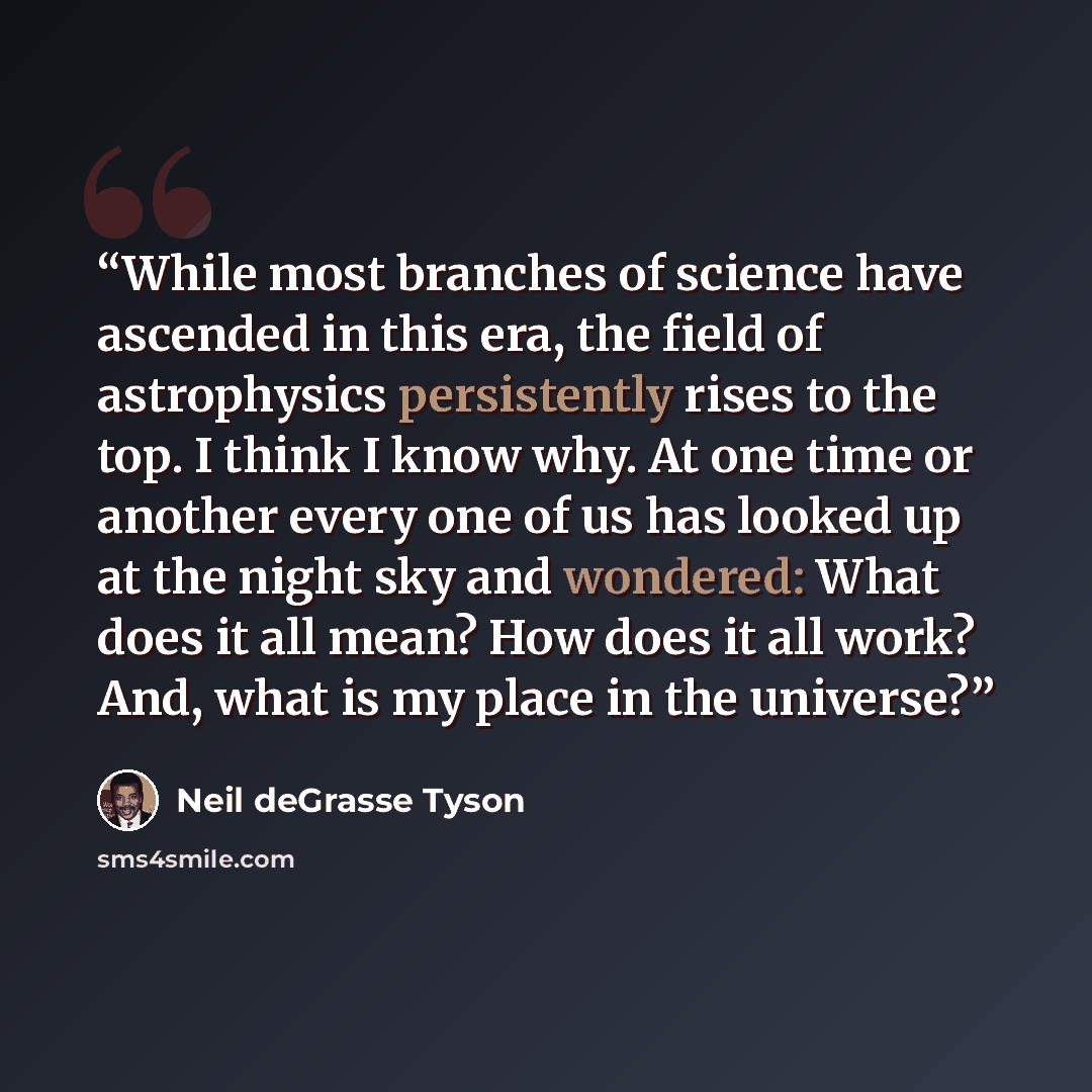 “While most branches of science have ascended in this era, the field of astrophysics persistently rises to the top. I think I know why. At one time or another every one of us has looked up at the night sky and wondered: What does it all mean? How does it all work? And, what is my place in the…” quote by Neil deGrasse Tyson