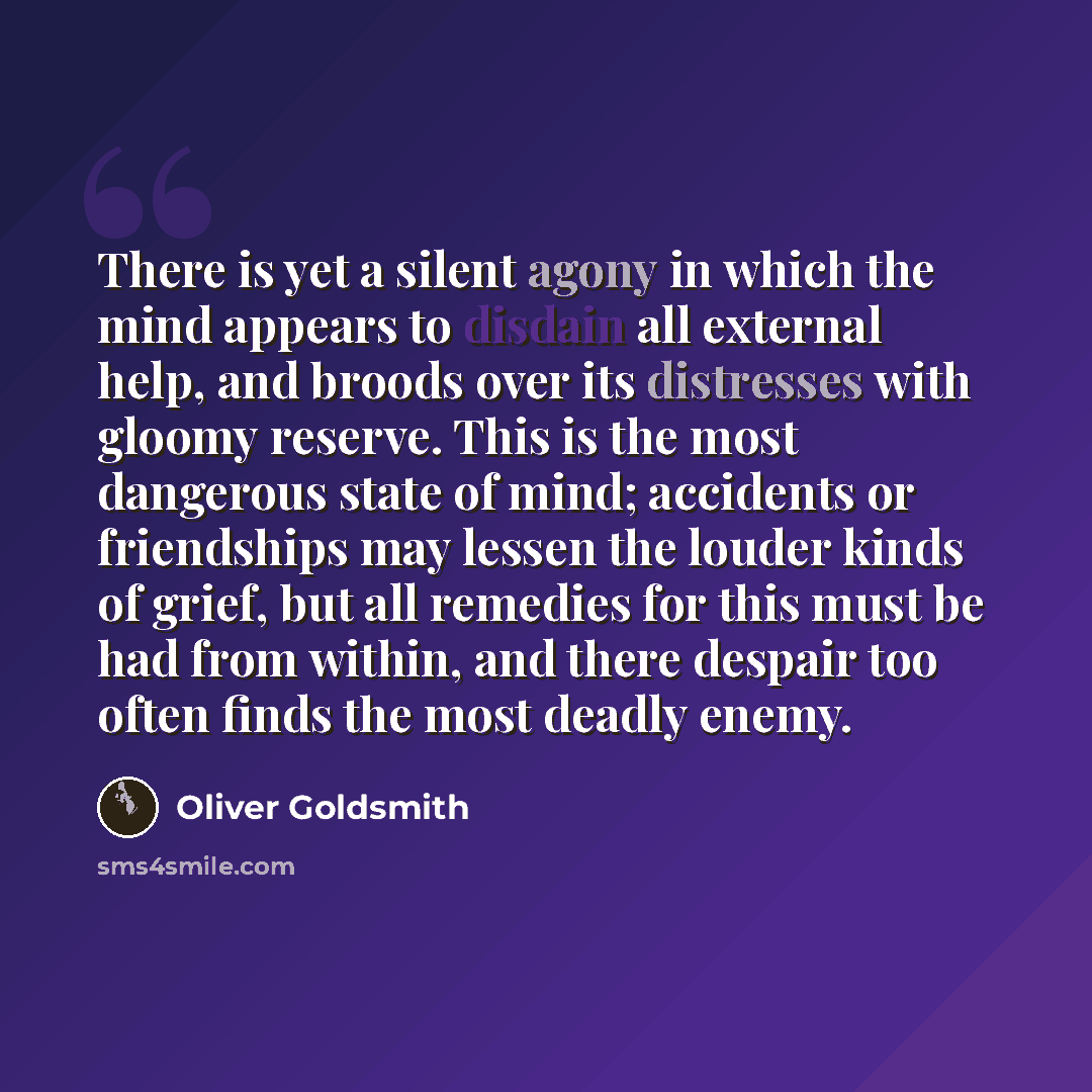 “There is yet a silent agony in which the mind appears to disdain all external help, and broods over its distresses with gloomy reserve. This is the most dangerous state of mind; accidents or friendships may lessen the louder kinds of grief, but all remedies for this must be had from within, and…” quote by Oliver Goldsmith