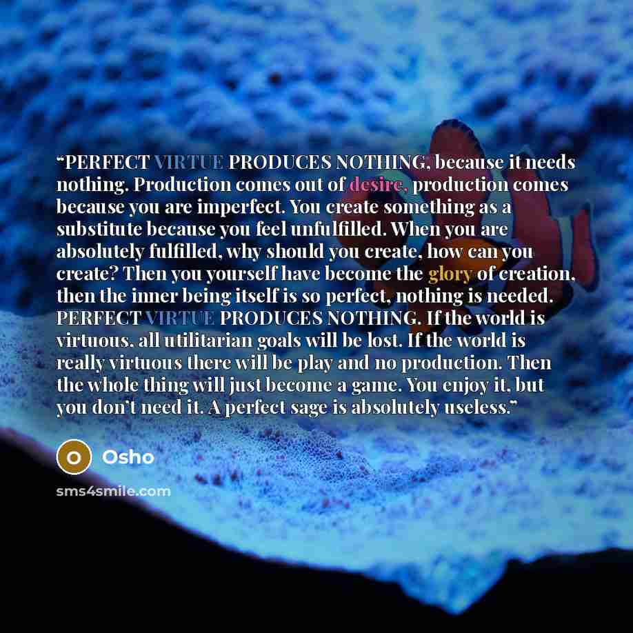 “PERFECT VIRTUE PRODUCES NOTHING, because it needs nothing. Production comes out of desire, production comes because you are imperfect. You create something as a substitute because you feel unfulfilled. When you are absolutely fulfilled, why should you create, how can you create? Then you yourself…” quote by Osho